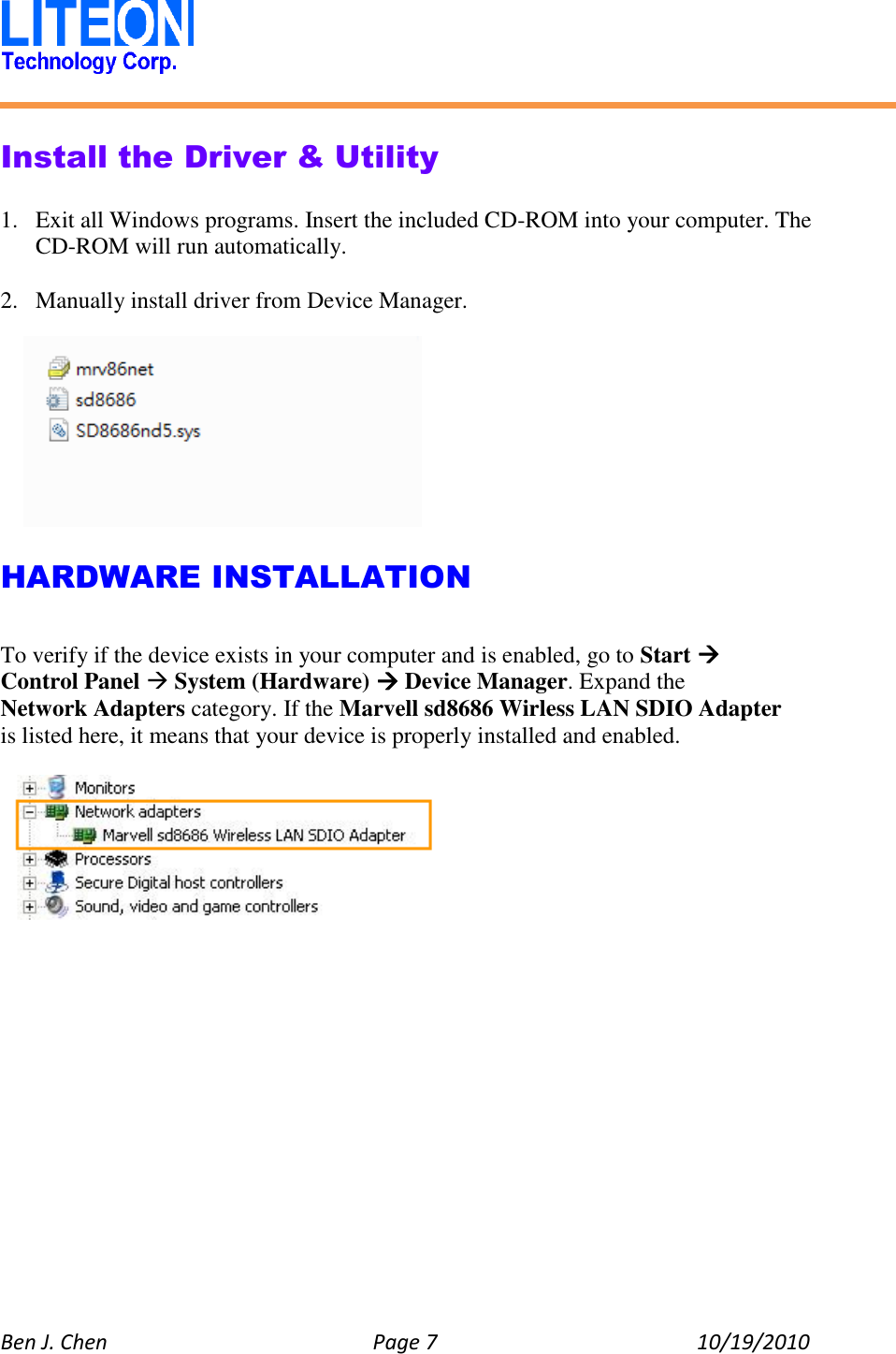   Ben J. Chen  Page 7  10/19/2010    Install the Driver &amp; Utility  1. Exit all Windows programs. Insert the included CD-ROM into your computer. The CD-ROM will run automatically.  2. Manually install driver from Device Manager.    HARDWARE INSTALLATION  To verify if the device exists in your computer and is enabled, go to Start  Control Panel  System (Hardware)  Device Manager. Expand the Network Adapters category. If the Marvell sd8686 Wirless LAN SDIO Adapter is listed here, it means that your device is properly installed and enabled.    