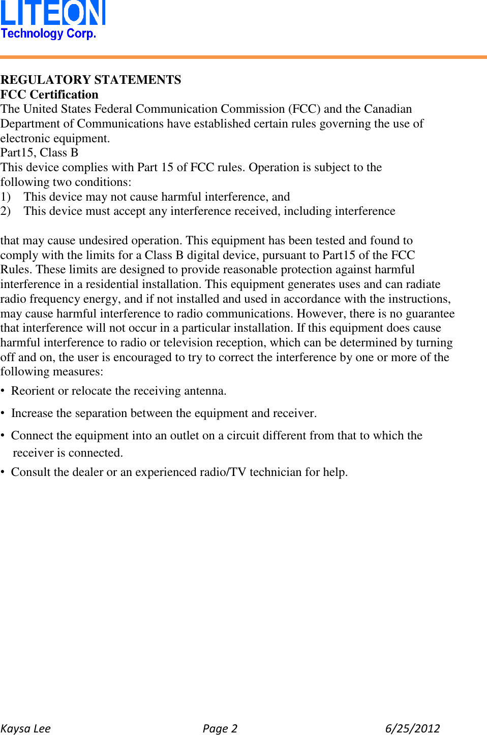   Kaysa Lee  Page 2  6/25/2012    REGULATORY STATEMENTS FCC Certification The United States Federal Communication Commission (FCC) and the Canadian Department of Communications have established certain rules governing the use of electronic equipment. Part15, Class B This device complies with Part 15 of FCC rules. Operation is subject to the following two conditions: 1)    This device may not cause harmful interference, and 2)  This device must accept any interference received, including interference  that may cause undesired operation. This equipment has been tested and found to   comply with the limits for a Class B digital device, pursuant to Part15 of the FCC   Rules. These limits are designed to provide reasonable protection against harmful interference in a residential installation. This equipment generates uses and can radiate radio frequency energy, and if not installed and used in accordance with the instructions, may cause harmful interference to radio communications. However, there is no guarantee that interference will not occur in a particular installation. If this equipment does cause harmful interference to radio or television reception, which can be determined by turning off and on, the user is encouraged to try to correct the interference by one or more of the following measures: • Reorient or relocate the receiving antenna. • Increase the separation between the equipment and receiver. • Connect the equipment into an outlet on a circuit different from that to which the receiver is connected. • Consult the dealer or an experienced radio/TV technician for help.    