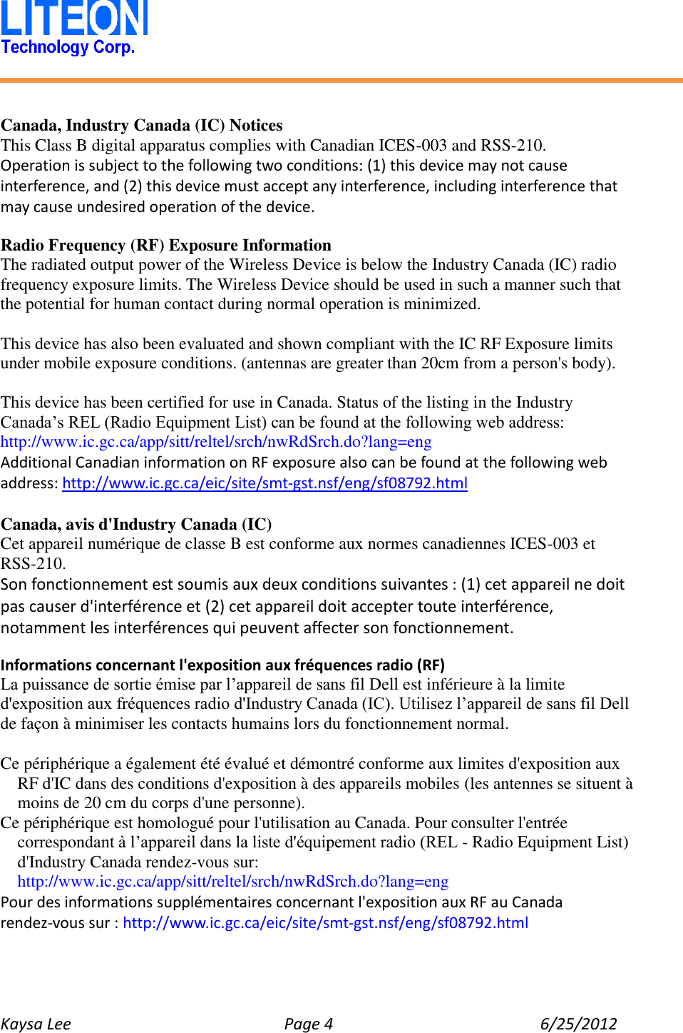   Kaysa Lee  Page 4  6/25/2012     Canada, Industry Canada (IC) Notices   This Class B digital apparatus complies with Canadian ICES-003 and RSS-210.   Operation is subject to the following two conditions: (1) this device may not cause interference, and (2) this device must accept any interference, including interference that may cause undesired operation of the device.  Radio Frequency (RF) Exposure Information   The radiated output power of the Wireless Device is below the Industry Canada (IC) radio frequency exposure limits. The Wireless Device should be used in such a manner such that the potential for human contact during normal operation is minimized.    This device has also been evaluated and shown compliant with the IC RF Exposure limits under mobile exposure conditions. (antennas are greater than 20cm from a person&apos;s body).  This device has been certified for use in Canada. Status of the listing in the Industry   Canada’s REL (Radio Equipment List) can be found at the following web address: http://www.ic.gc.ca/app/sitt/reltel/srch/nwRdSrch.do?lang=eng   Additional Canadian information on RF exposure also can be found at the following web address: http://www.ic.gc.ca/eic/site/smt-gst.nsf/eng/sf08792.html  Canada, avis d&apos;Industry Canada (IC)   Cet appareil numérique de classe B est conforme aux normes canadiennes ICES-003 et RSS-210.   Son fonctionnement est soumis aux deux conditions suivantes : (1) cet appareil ne doit pas causer d&apos;interférence et (2) cet appareil doit accepter toute interférence, notamment les interférences qui peuvent affecter son fonctionnement.  Informations concernant l&apos;exposition aux fréquences radio (RF) La puissance de sortie émise par l’appareil de sans fil Dell est inférieure à la limite d&apos;exposition aux fréquences radio d&apos;Industry Canada (IC). Utilisez l’appareil de sans fil Dell de façon à minimiser les contacts humains lors du fonctionnement normal.  Ce périphérique a également été évalué et démontré conforme aux limites d&apos;exposition aux RF d&apos;IC dans des conditions d&apos;exposition à des appareils mobiles (les antennes se situent à moins de 20 cm du corps d&apos;une personne).   Ce périphérique est homologué pour l&apos;utilisation au Canada. Pour consulter l&apos;entrée correspondant à l’appareil dans la liste d&apos;équipement radio (REL - Radio Equipment List) d&apos;Industry Canada rendez-vous sur:   http://www.ic.gc.ca/app/sitt/reltel/srch/nwRdSrch.do?lang=eng   Pour des informations supplémentaires concernant l&apos;exposition aux RF au Canada rendez-vous sur : http://www.ic.gc.ca/eic/site/smt-gst.nsf/eng/sf08792.html   