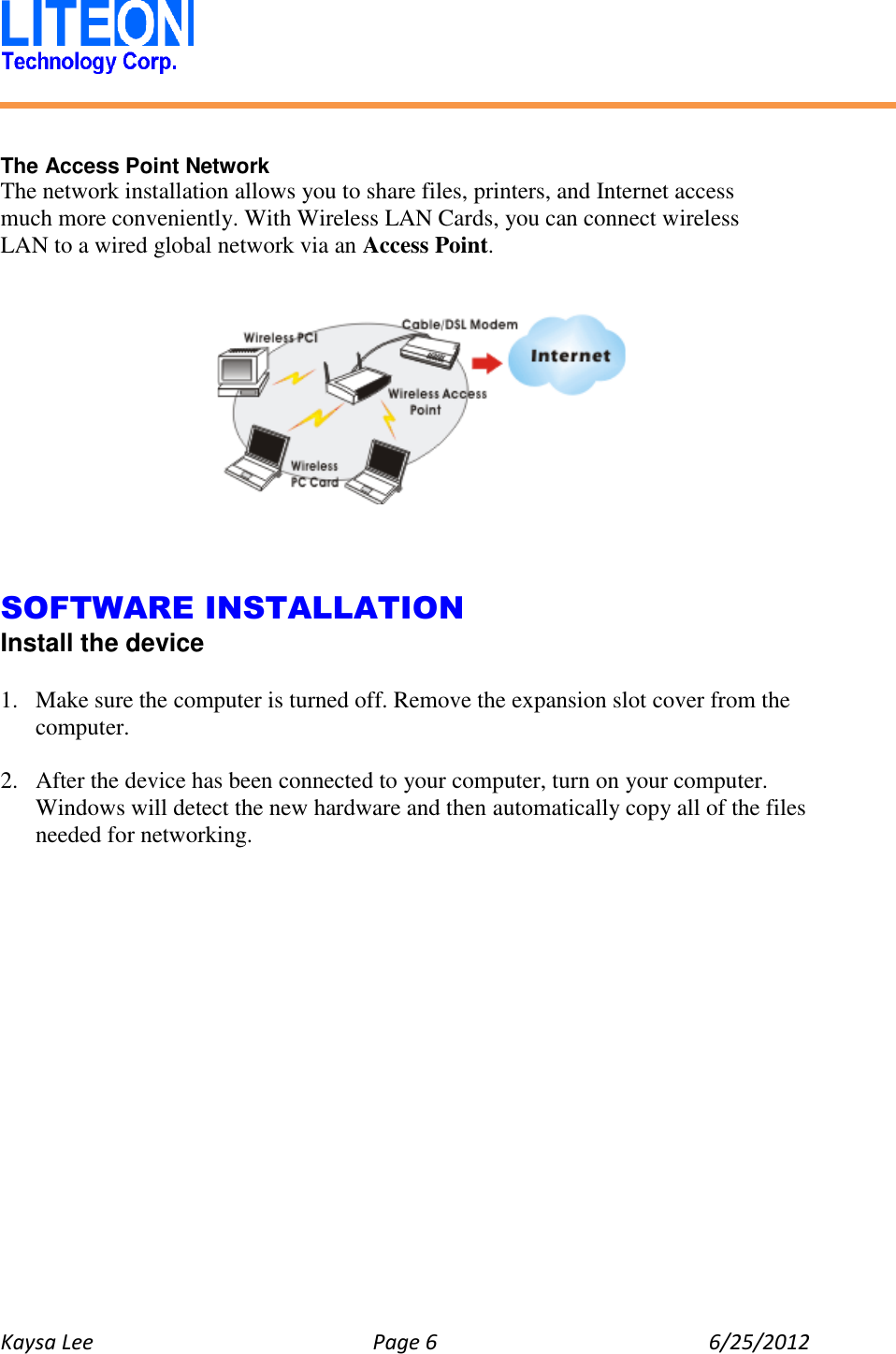   Kaysa Lee  Page 6  6/25/2012     The Access Point Network The network installation allows you to share files, printers, and Internet access much more conveniently. With Wireless LAN Cards, you can connect wireless LAN to a wired global network via an Access Point.        SOFTWARE INSTALLATION Install the device  1. Make sure the computer is turned off. Remove the expansion slot cover from the computer.  2. After the device has been connected to your computer, turn on your computer. Windows will detect the new hardware and then automatically copy all of the files needed for networking.  