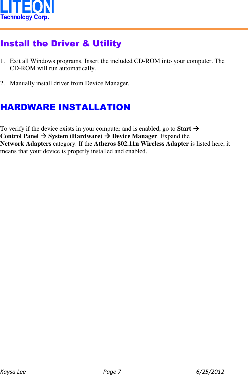   Kaysa Lee  Page 7  6/25/2012    Install the Driver &amp; Utility  1. Exit all Windows programs. Insert the included CD-ROM into your computer. The CD-ROM will run automatically.  2. Manually install driver from Device Manager.   HARDWARE INSTALLATION  To verify if the device exists in your computer and is enabled, go to Start  Control Panel  System (Hardware)  Device Manager. Expand the Network Adapters category. If the Atheros 802.11n Wireless Adapter is listed here, it means that your device is properly installed and enabled.    