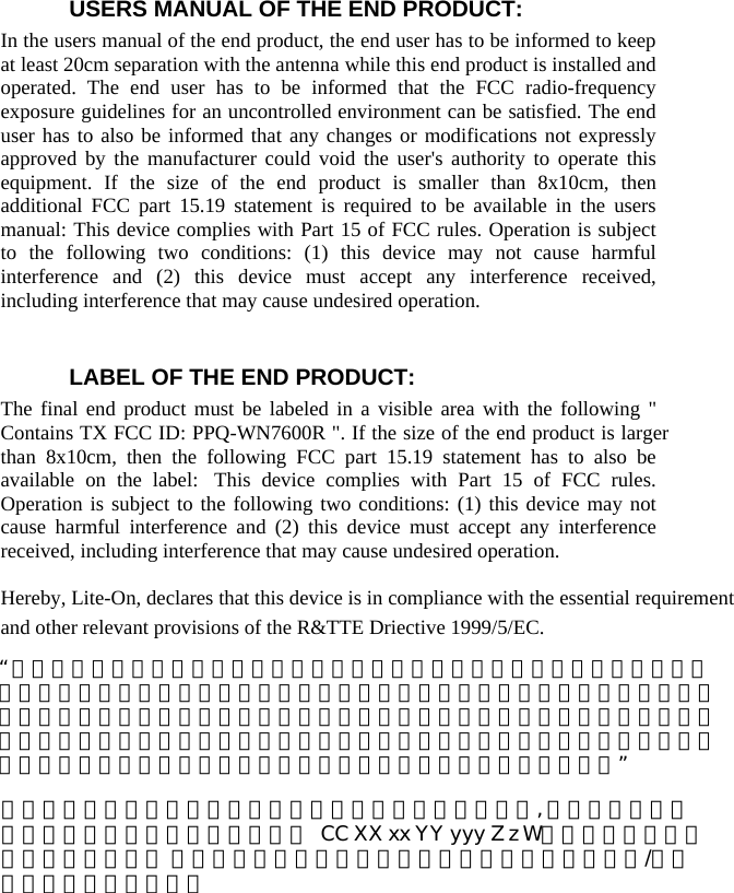  USERS MANUAL OF THE END PRODUCT: In the users manual of the end product, the end user has to be informed to keep at least 20cm separation with the antenna while this end product is installed and operated. The end user has to be informed that the FCC radio-frequency exposure guidelines for an uncontrolled environment can be satisfied. The end user has to also be informed that any changes or modifications not expressly approved by the manufacturer could void the user&apos;s authority to operate this equipment. If the size of the end product is smaller than 8x10cm, then additional FCC part 15.19 statement is required to be available in the users manual: This device complies with Part 15 of FCC rules. Operation is subject to the following two conditions: (1) this device may not cause harmful interference and (2) this device must accept any interference received, including interference that may cause undesired operation.    LABEL OF THE END PRODUCT: The final end product must be labeled in a visible area with the following &quot; Contains TX FCC ID: PPQ-WN7600R &quot;. If the size of the end product is larger than 8x10cm, then the following FCC part 15.19 statement has to also be available on the label:  This device complies with Part 15 of FCC rules. Operation is subject to the following two conditions: (1) this device may not cause harmful interference and (2) this device must accept any interference received, including interference that may cause undesired operation.  Hereby, Lite-On, declares that this device is in compliance with the essential requirement and other relevant provisions of the R&amp;TTE Driective 1999/5/EC.     “ 經型式認證合格之低功率射頻電機，非經許可，公司、商號或使用者均不得擅自變更頻率、加大功率或變更原設計之特性及功能。低功率射頻電機之使用不得影響飛航安全及干擾合法通信；經發現有干擾現象時，應立即停用，並改善至無干擾時方得繼續使用。前項合法通信，指依電信法規定作業之無線電通信。低功率射頻電機須忍受合法通信或工業、科學及醫療用電波輻射性電機設備之干擾。”本模組於取得認證後將依規定於模組本體標示審驗合格標籤, 並要求平台廠商於平台上標示「本產品內含射頻模  CC XX xx YY yyy Z z W字樣，詳細資料請參考使用說明書。 本公司已於說明書中提供所有必要資訊以指導使用者/安裝者正確的安裝及操作。