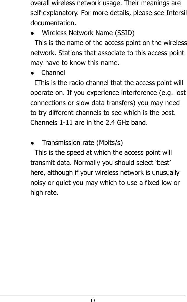 13overall wireless network usage. Their meanings areself-explanatory. For more details, please see Intersildocumentation.  Wireless Network Name (SSID)  This is the name of the access point on the wirelessnetwork. Stations that associate to this access pointmay have to know this name.  Channel  IThis is the radio channel that the access point willoperate on. If you experience interference (e.g. lostconnections or slow data transfers) you may needto try different channels to see which is the best.Channels 1-11 are in the 2.4 GHz band.  Transmission rate (Mbits/s)  This is the speed at which the access point willtransmit data. Normally you should select ‘best’here, although if your wireless network is unusuallynoisy or quiet you may which to use a fixed low orhigh rate.