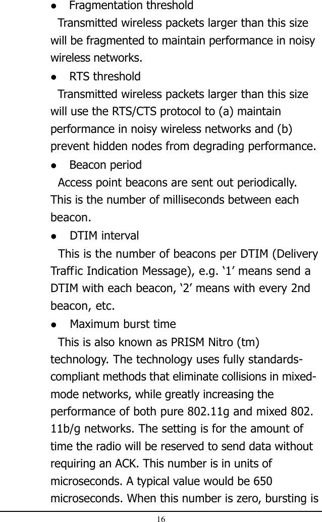 16 Fragmentation threshold  Transmitted wireless packets larger than this sizewill be fragmented to maintain performance in noisywireless networks. RTS threshold  Transmitted wireless packets larger than this sizewill use the RTS/CTS protocol to (a) maintainperformance in noisy wireless networks and (b)prevent hidden nodes from degrading performance. Beacon period  Access point beacons are sent out periodically.This is the number of milliseconds between eachbeacon. DTIM interval  This is the number of beacons per DTIM (DeliveryTraffic Indication Message), e.g. ‘1’ means send aDTIM with each beacon, ‘2’ means with every 2ndbeacon, etc. Maximum burst time  This is also known as PRISM Nitro (tm)technology. The technology uses fully standards-compliant methods that eliminate collisions in mixed-mode networks, while greatly increasing theperformance of both pure 802.11g and mixed 802.11b/g networks. The setting is for the amount oftime the radio will be reserved to send data withoutrequiring an ACK. This number is in units ofmicroseconds. A typical value would be 650microseconds. When this number is zero, bursting is