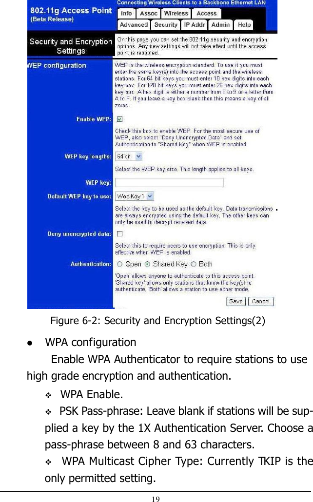 19Figure 6-2: Security and Encryption Settings(2) WPA configurationEnable WPA Authenticator to require stations to usehigh grade encryption and authentication. WPA Enable. PSK Pass-phrase: Leave blank if stations will be sup-plied a key by the 1X Authentication Server. Choose apass-phrase between 8 and 63 characters.  WPA Multicast Cipher Type: Currently TKIP is theonly permitted setting.