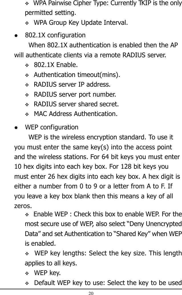20 802.1X configurationWhen 802.1X authentication is enabled then the APwill authenticate clients via a remote RADIUS server. WPA Pairwise Cipher Type: Currently TKIP is the onlypermitted setting. WPA Group Key Update Interval. WEP configurationWEP is the wireless encryption standard. To use ityou must enter the same key(s) into the access pointand the wireless stations. For 64 bit keys you must enter10 hex digits into each key box. For 128 bit keys youmust enter 26 hex digits into each key box. A hex digit iseither a number from 0 to 9 or a letter from A to F. Ifyou leave a key box blank then this means a key of allzeros. 802.1X Enable. Authentication timeout(mins). RADIUS server IP address. RADIUS server port number. RADIUS server shared secret. MAC Address Authentication. Enable WEP : Check this box to enable WEP. For themost secure use of WEP, also select “Deny UnencryptedData” and set Authentication to “Shared Key” when WEPis enabled. WEP key lengths: Select the key size. This lengthapplies to all keys. WEP key. Default WEP key to use: Select the key to be used
