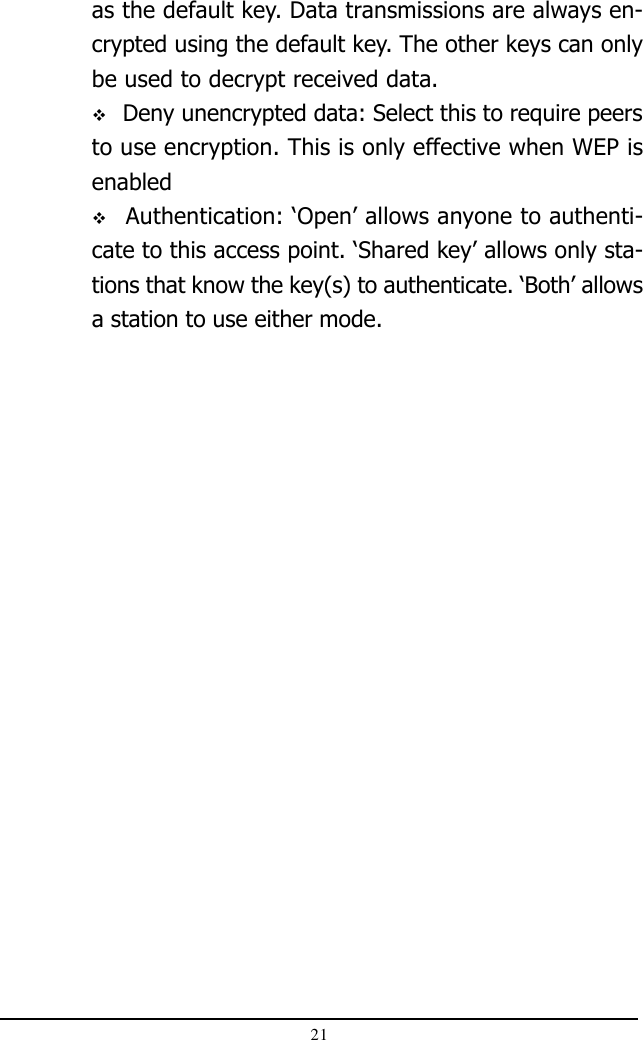 21as the default key. Data transmissions are always en-crypted using the default key. The other keys can onlybe used to decrypt received data. Deny unencrypted data: Select this to require peersto use encryption. This is only effective when WEP isenabled Authentication: ‘Open’ allows anyone to authenti-cate to this access point. ‘Shared key’ allows only sta-tions that know the key(s) to authenticate. ‘Both’ allowsa station to use either mode.