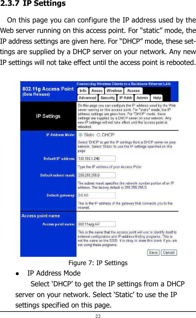 22Figure 7: IP Settings2.3.7 IP Settings   On this page you can configure the IP address used by theWeb server running on this access point. For “static” mode, theIP address settings are given here. For “DHCP” mode, these set-tings are supplied by a DHCP server on your network. Any newIP settings will not take effect until the access point is rebooted. IP Address ModeSelect ‘DHCP’ to get the IP settings from a DHCPserver on your network. Select ‘Static’ to use the IPsettings specified on this page.