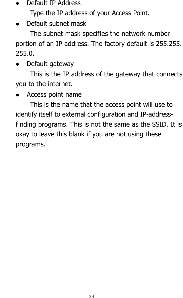 23 Default IP AddressType the IP address of your Access Point. Default subnet maskThe subnet mask specifies the network numberportion of an IP address. The factory default is 255.255.255.0. Default gatewayThis is the IP address of the gateway that connectsyou to the internet. Access point nameThis is the name that the access point will use toidentify itself to external configuration and IP-address-finding programs. This is not the same as the SSID. It isokay to leave this blank if you are not using theseprograms.