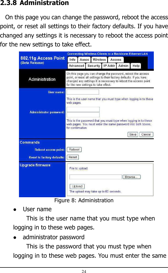 24Figure 8: Administration2.3.8 Administration   On this page you can change the password, reboot the accesspoint, or reset all settings to their factory defaults. If you havechanged any settings it is necessary to reboot the access pointfor the new settings to take effect. User nameThis is the user name that you must type whenlogging in to these web pages. administrator passwordThis is the password that you must type whenlogging in to these web pages. You must enter the same