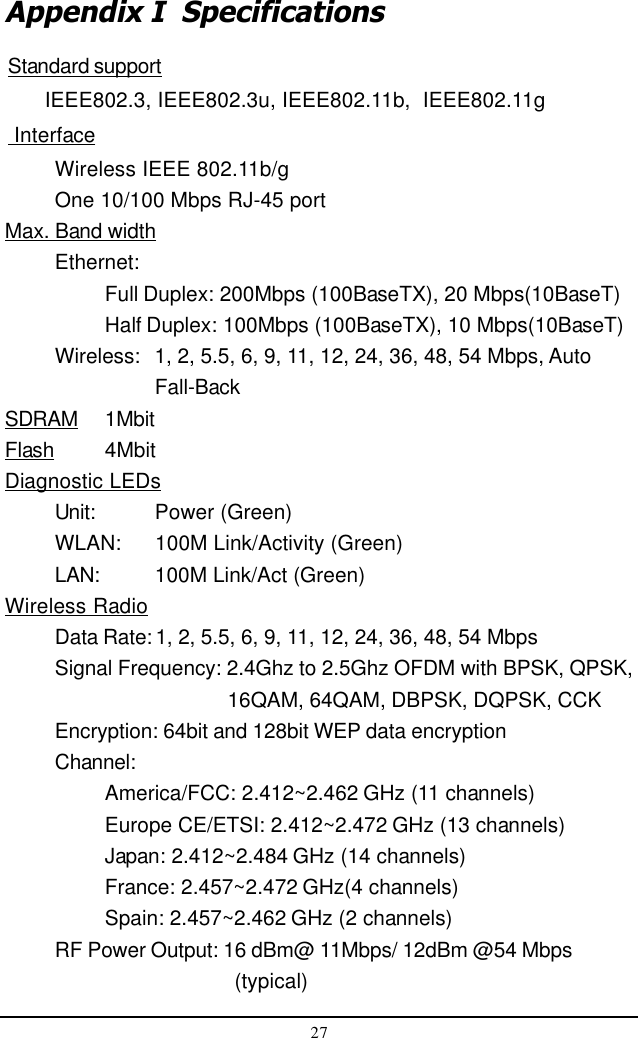 27Appendix I  SpecificationsStandard support      IEEE802.3, IEEE802.3u, IEEE802.11b,  IEEE802.11g InterfaceWireless IEEE 802.11b/gOne 10/100 Mbps RJ-45 portMax. Band widthEthernet:Full Duplex: 200Mbps (100BaseTX), 20 Mbps(10BaseT)Half Duplex: 100Mbps (100BaseTX), 10 Mbps(10BaseT)Wireless: 1, 2, 5.5, 6, 9, 11, 12, 24, 36, 48, 54 Mbps, AutoFall-BackSDRAM 1MbitFlash 4MbitDiagnostic LEDsUnit: Power (Green)WLAN: 100M Link/Activity (Green)LAN: 100M Link/Act (Green)Wireless RadioData Rate: 1, 2, 5.5, 6, 9, 11, 12, 24, 36, 48, 54 MbpsSignal Frequency: 2.4Ghz to 2.5Ghz OFDM with BPSK, QPSK,    16QAM, 64QAM, DBPSK, DQPSK, CCKEncryption: 64bit and 128bit WEP data encryptionChannel:America/FCC: 2.412~2.462 GHz (11 channels)Europe CE/ETSI: 2.412~2.472 GHz (13 channels)Japan: 2.412~2.484 GHz (14 channels)France: 2.457~2.472 GHz(4 channels)Spain: 2.457~2.462 GHz (2 channels)RF Power Output: 16 dBm@ 11Mbps/ 12dBm @54 Mbps     (typical)