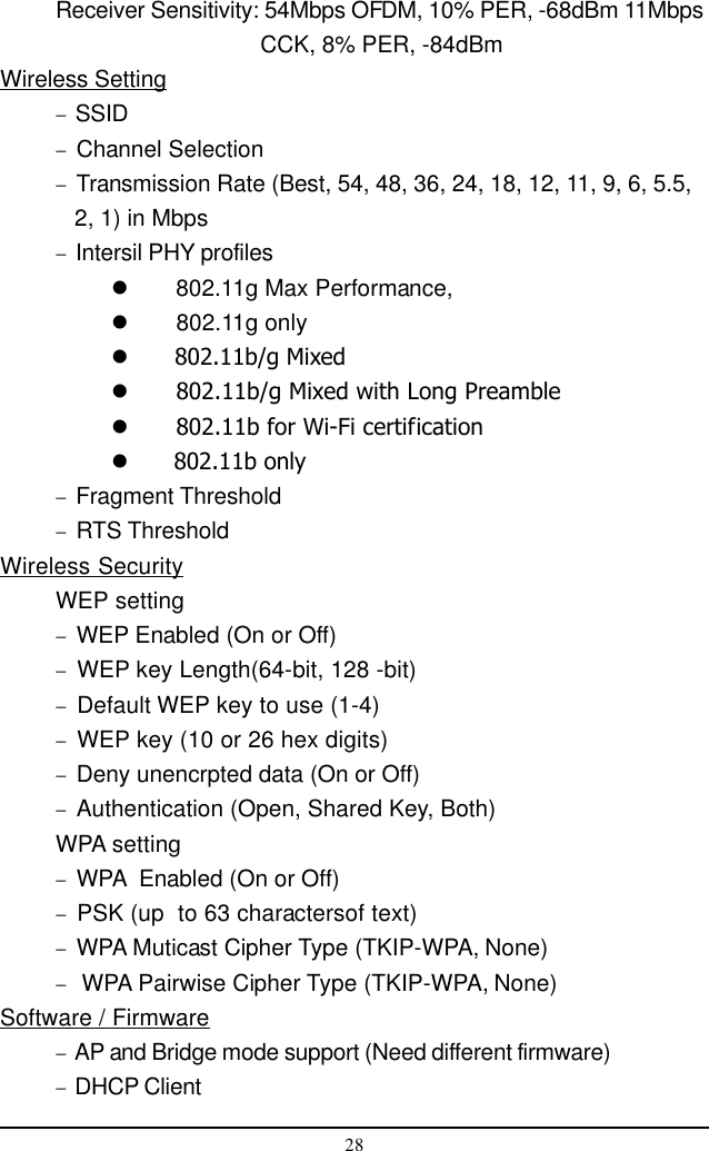 28Receiver Sensitivity: 54Mbps OFDM, 10% PER, -68dBm 11Mbps      CCK, 8% PER, -84dBmWireless Setting−  SSID−  Channel Selection−  Transmission Rate (Best, 54, 48, 36, 24, 18, 12, 11, 9, 6, 5.5,   2, 1) in Mbps−  Intersil PHY profiles  802.11g Max Performance,  802.11g only  802.11b/g Mixed  802.11b/g Mixed with Long Preamble  802.11b for Wi-Fi certification  802.11b only−  Fragment Threshold−  RTS ThresholdWireless SecurityWEP setting−  WEP Enabled (On or Off)−  WEP key Length(64-bit, 128 -bit)−  Default WEP key to use (1-4)−  WEP key (10 or 26 hex digits)−  Deny unencrpted data (On or Off)−  Authentication (Open, Shared Key, Both)WPA setting−  WPA  Enabled (On or Off)−  PSK (up  to 63 charactersof text)−  WPA Muticast Cipher Type (TKIP-WPA, None)−   WPA Pairwise Cipher Type (TKIP-WPA, None)Software / Firmware−  AP and Bridge mode support (Need different firmware)−  DHCP Client