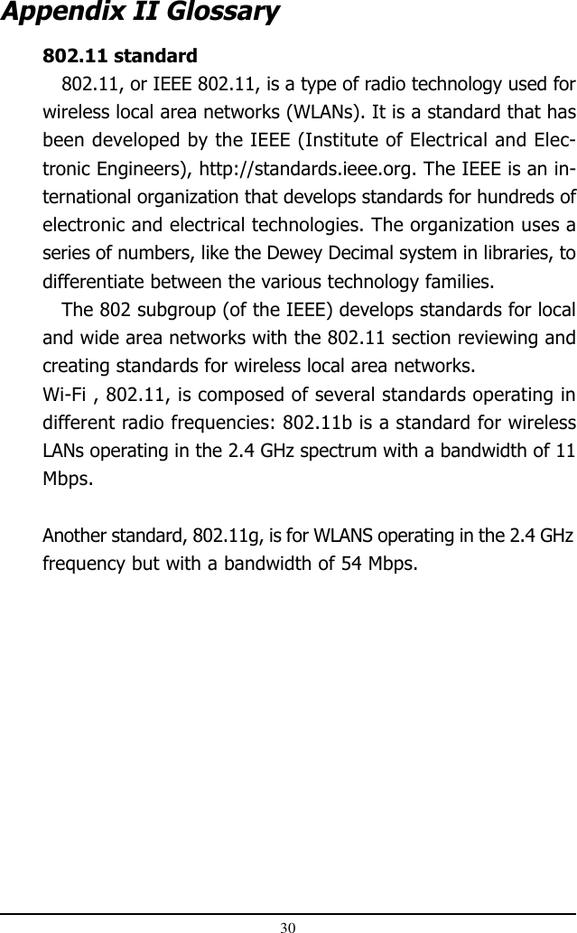 30802.11 standard802.11, or IEEE 802.11, is a type of radio technology used forwireless local area networks (WLANs). It is a standard that hasbeen developed by the IEEE (Institute of Electrical and Elec-tronic Engineers), http://standards.ieee.org. The IEEE is an in-ternational organization that develops standards for hundreds ofelectronic and electrical technologies. The organization uses aseries of numbers, like the Dewey Decimal system in libraries, todifferentiate between the various technology families.The 802 subgroup (of the IEEE) develops standards for localand wide area networks with the 802.11 section reviewing andcreating standards for wireless local area networks.Wi-Fi , 802.11, is composed of several standards operating indifferent radio frequencies: 802.11b is a standard for wirelessLANs operating in the 2.4 GHz spectrum with a bandwidth of 11Mbps.Another standard, 802.11g, is for WLANS operating in the 2.4 GHzfrequency but with a bandwidth of 54 Mbps.   Appendix II Glossary