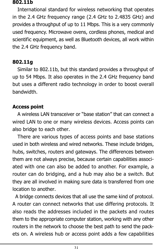 31802.11bInternational standard for wireless networking that operatesin the 2.4 GHz frequency range (2.4 GHz to 2.4835 GHz) andprovides a throughput of up to 11 Mbps. This is a very commonlyused frequency. Microwave ovens, cordless phones, medical andscientific equipment, as well as Bluetooth devices, all work withinthe 2.4 GHz frequency band.802.11gSimilar to 802.11b, but this standard provides a throughput ofup to 54 Mbps. It also operates in the 2.4 GHz frequency bandbut uses a different radio technology in order to boost overallbandwidth.Access pointA wireless LAN transceiver or “base station” that can connect awired LAN to one or many wireless devices. Access points canalso bridge to each other.There are various types of access points and base stationsused in both wireless and wired networks. These include bridges,hubs, switches, routers and gateways. The differences betweenthem are not always precise, because certain capabilities associ-ated with one can also be added to another. For example, arouter can do bridging, and a hub may also be a switch. Butthey are all involved in making sure data is transferred from onelocation to another.  A bridge connects devices that all use the same kind of protocol.A router can connect networks that use differing protocols. Italso reads the addresses included in the packets and routesthem to the appropriate computer station, working with any otherrouters in the network to choose the best path to send the pack-ets on. A wireless hub or access point adds a few capabilities