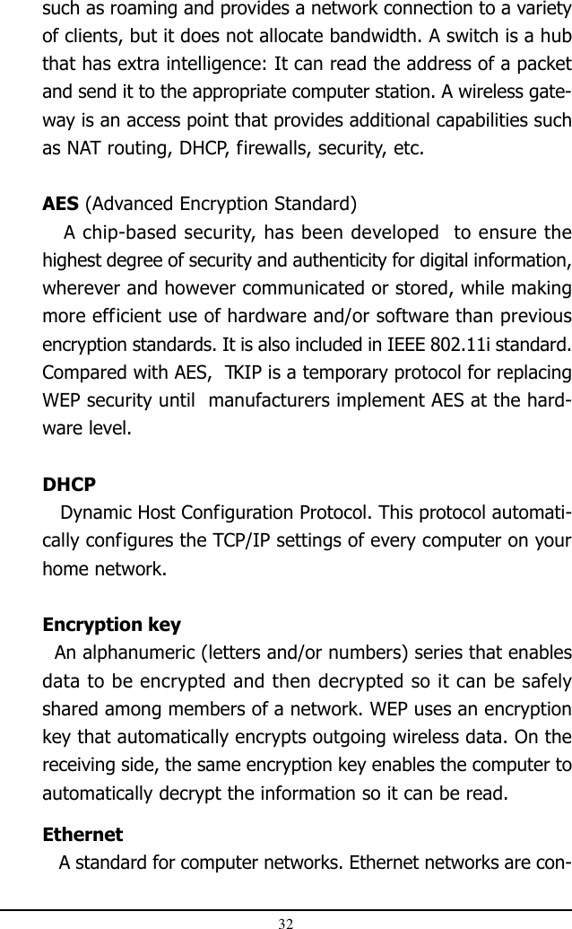 32such as roaming and provides a network connection to a varietyof clients, but it does not allocate bandwidth. A switch is a hubthat has extra intelligence: It can read the address of a packetand send it to the appropriate computer station. A wireless gate-way is an access point that provides additional capabilities suchas NAT routing, DHCP, firewalls, security, etc.AES (Advanced Encryption Standard)   A chip-based security, has been developed  to ensure thehighest degree of security and authenticity for digital information,wherever and however communicated or stored, while makingmore efficient use of hardware and/or software than previousencryption standards. It is also included in IEEE 802.11i standard.Compared with AES,  TKIP is a temporary protocol for replacingWEP security until  manufacturers implement AES at the hard-ware level.DHCP   Dynamic Host Configuration Protocol. This protocol automati-cally configures the TCP/IP settings of every computer on yourhome network.Encryption key  An alphanumeric (letters and/or numbers) series that enablesdata to be encrypted and then decrypted so it can be safelyshared among members of a network. WEP uses an encryptionkey that automatically encrypts outgoing wireless data. On thereceiving side, the same encryption key enables the computer toautomatically decrypt the information so it can be read.Ethernet   A standard for computer networks. Ethernet networks are con-