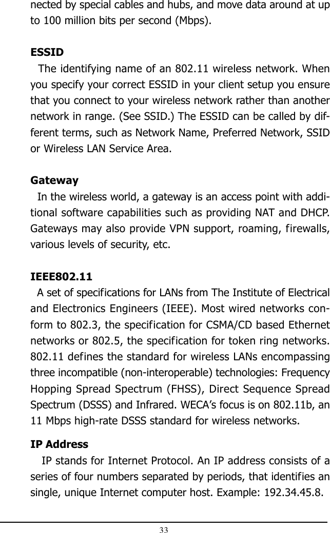 33nected by special cables and hubs, and move data around at upto 100 million bits per second (Mbps).ESSID  The identifying name of an 802.11 wireless network. Whenyou specify your correct ESSID in your client setup you ensurethat you connect to your wireless network rather than anothernetwork in range. (See SSID.) The ESSID can be called by dif-ferent terms, such as Network Name, Preferred Network, SSIDor Wireless LAN Service Area.Gateway  In the wireless world, a gateway is an access point with addi-tional software capabilities such as providing NAT and DHCP.Gateways may also provide VPN support, roaming, firewalls,various levels of security, etc.IEEE802.11  A set of specifications for LANs from The Institute of Electricaland Electronics Engineers (IEEE). Most wired networks con-form to 802.3, the specification for CSMA/CD based Ethernetnetworks or 802.5, the specification for token ring networks.802.11 defines the standard for wireless LANs encompassingthree incompatible (non-interoperable) technologies: FrequencyHopping Spread Spectrum (FHSS), Direct Sequence SpreadSpectrum (DSSS) and Infrared. WECA’s focus is on 802.11b, an11 Mbps high-rate DSSS standard for wireless networks.IP Address   IP stands for Internet Protocol. An IP address consists of aseries of four numbers separated by periods, that identifies ansingle, unique Internet computer host. Example: 192.34.45.8.