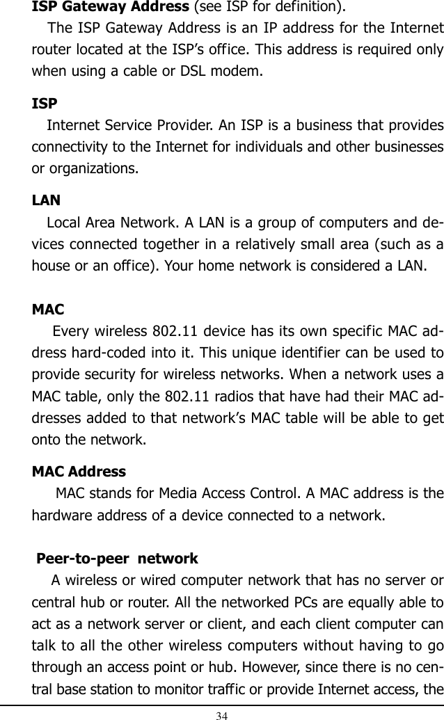 34ISP Gateway Address (see ISP for definition).   The ISP Gateway Address is an IP address for the Internetrouter located at the ISP’s office. This address is required onlywhen using a cable or DSL modem.ISP   Internet Service Provider. An ISP is a business that providesconnectivity to the Internet for individuals and other businessesor organizations.LAN   Local Area Network. A LAN is a group of computers and de-vices connected together in a relatively small area (such as ahouse or an office). Your home network is considered a LAN.MAC    Every wireless 802.11 device has its own specific MAC ad-dress hard-coded into it. This unique identifier can be used toprovide security for wireless networks. When a network uses aMAC table, only the 802.11 radios that have had their MAC ad-dresses added to that network’s MAC table will be able to getonto the network.MAC Address     MAC stands for Media Access Control. A MAC address is thehardware address of a device connected to a network. Peer-to-peer  network    A wireless or wired computer network that has no server orcentral hub or router. All the networked PCs are equally able toact as a network server or client, and each client computer cantalk to all the other wireless computers without having to gothrough an access point or hub. However, since there is no cen-tral base station to monitor traffic or provide Internet access, the