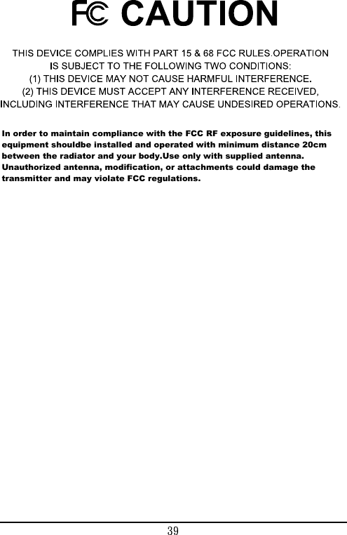 In order to maintain compliance with the FCC RF exposure guidelines, this equipment shouldbe installed and operated with minimum distance 20cm between the radiator and your body.Use only with supplied antenna. Unauthorized antenna, modification, or attachments could damage the transmitter and may violate FCC regulations.