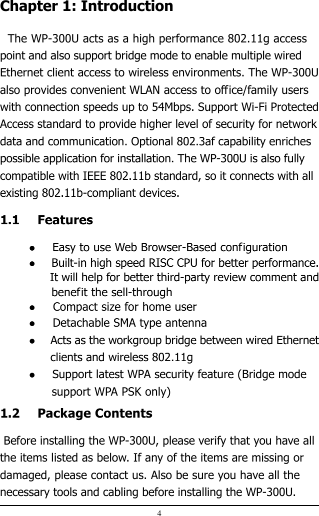 4Chapter 1: Introduction  The WP-300U acts as a high performance 802.11g accesspoint and also support bridge mode to enable multiple wiredEthernet client access to wireless environments. The WP-300Ualso provides convenient WLAN access to office/family userswith connection speeds up to 54Mbps. Support Wi-Fi ProtectedAccess standard to provide higher level of security for networkdata and communication. Optional 802.3af capability enrichespossible application for installation. The WP-300U is also fullycompatible with IEEE 802.11b standard, so it connects with allexisting 802.11b-compliant devices.1.1 Features  Easy to use Web Browser-Based configuration  Built-in high speed RISC CPU for better performance.      It will help for better third-party review comment and              benefit the sell-through  Compact size for home user  Detachable SMA type antenna  Acts as the workgroup bridge between wired Ethernet      clients and wireless 802.11g  Support latest WPA security feature (Bridge mode      support WPA PSK only)1.2 Package Contents Before installing the WP-300U, please verify that you have allthe items listed as below. If any of the items are missing ordamaged, please contact us. Also be sure you have all thenecessary tools and cabling before installing the WP-300U.