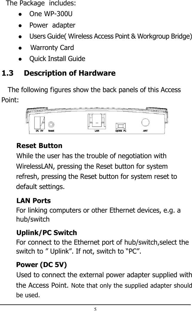 51.3 Description of Hardware   The following figures show the back panels of this AccessPoint:  The Package  includes:One WP-300UPower  adapterUsers Guide( Wireless Access Point &amp; Workgroup Bridge)                    Warronty CardQuick Install GuideReset ButtonWhile the user has the trouble of negotiation withWirelessLAN, pressing the Reset button for systemrefresh, pressing the Reset button for system reset todefault settings.LAN PortsFor linking computers or other Ethernet devices, e.g. ahub/switchUplink/PC SwitchFor connect to the Ethernet port of hub/switch,select theswitch to ” Uplink”. If not, switch to “PC”.Power (DC 5V)Used to connect the external power adapter supplied withthe Access Point. Note that only the supplied adapter shouldbe used.