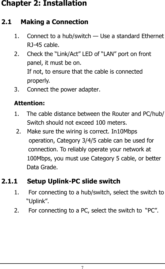 7Chapter 2: Installation2.1 Making a Connection1. Connect to a hub/switch — Use a standard EthernetRJ-45 cable.2. Check the “Link/Act” LED of “LAN” port on frontpanel, it must be on.If not, to ensure that the cable is connectedproperly.3. Connect the power adapter.Attention:1.    The cable distance between the Router and PC/hub/Switch should not exceed 100 meters. 2. Make sure the wiring is correct. In10Mbps               operation, Category 3/4/5 cable can be used for               connection. To reliably operate your network at              100Mbps, you must use Category 5 cable, or better              Data Grade.2.1.1 Setup Uplink-PC slide switch1.     For connecting to a hub/switch, select the switch to              “Uplink”.2.     For connecting to a PC, select the switch to  “PC”.