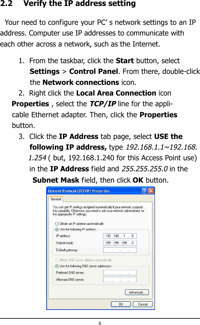82.2 Verify the IP address setting  Your need to configure your PC’ s network settings to an IPaddress. Computer use IP addresses to communicate witheach other across a network, such as the Internet.1.  From the taskbar, click the Start button, select              Settings &gt; Control Panel. From there, double-click     the Network connections icon.2.  Right click the Local Area Connection icon     Properties , select the TCP/IP line for the appli-     cable Ethernet adapter. Then, click the Properties     button.3.  Click the IP Address tab page, select USE the     following IP address, type 192.168.1.1~192.168.    1.254 ( but, 192.168.1.240 for this Access Point use)             in the IP Address field and 255.255.255.0 in the               Subnet Mask field, then click OK button.