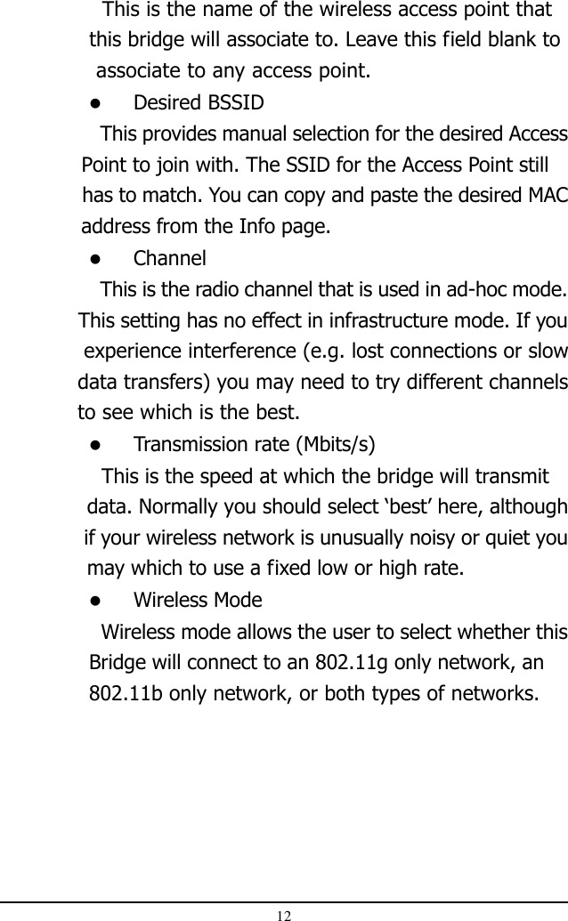 12  This is the name of the wireless access point that              this bridge will associate to. Leave this field blank to              associate to any access point.Desired BSSID  This provides manual selection for the desired Access             Point to join with. The SSID for the Access Point still              has to match. You can copy and paste the desired MAC             address from the Info page.Channel  This is the radio channel that is used in ad-hoc mode.             This setting has no effect in infrastructure mode. If you             experience interference (e.g. lost connections or slow            data transfers) you may need to try different channels     to see which is the best.Transmission rate (Mbits/s)  This is the speed at which the bridge will transmit              data. Normally you should select ‘best’ here, although              if your wireless network is unusually noisy or quiet you              may which to use a fixed low or high rate.Wireless Mode  Wireless mode allows the user to select whether thisBridge will connect to an 802.11g only network, an802.11b only network, or both types of networks.