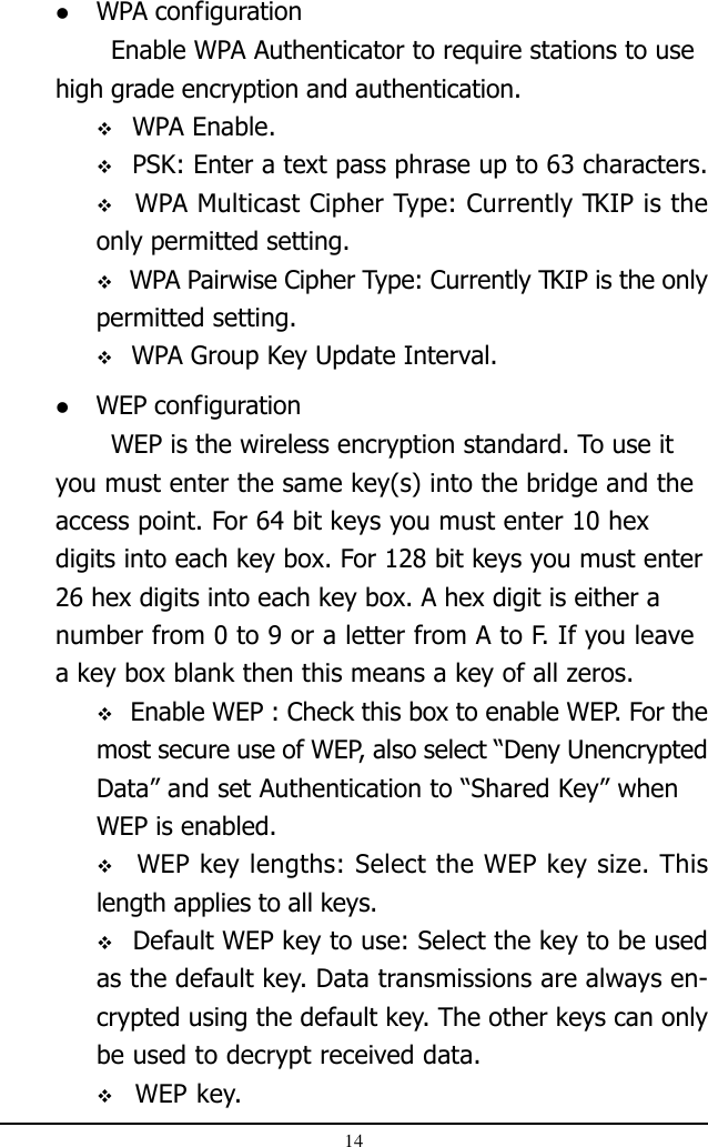 14 WPA configurationEnable WPA Authenticator to require stations to usehigh grade encryption and authentication. WPA Enable. PSK: Enter a text pass phrase up to 63 characters.  WPA Multicast Cipher Type: Currently TKIP is theonly permitted setting. WPA Pairwise Cipher Type: Currently TKIP is the onlypermitted setting. WPA Group Key Update Interval. WEP configurationWEP is the wireless encryption standard. To use ityou must enter the same key(s) into the bridge and theaccess point. For 64 bit keys you must enter 10 hexdigits into each key box. For 128 bit keys you must enter26 hex digits into each key box. A hex digit is either anumber from 0 to 9 or a letter from A to F. If you leavea key box blank then this means a key of all zeros. Enable WEP : Check this box to enable WEP. For themost secure use of WEP, also select “Deny UnencryptedData” and set Authentication to “Shared Key” whenWEP is enabled.  WEP key lengths: Select the WEP key size. Thislength applies to all keys. Default WEP key to use: Select the key to be usedas the default key. Data transmissions are always en-crypted using the default key. The other keys can onlybe used to decrypt received data. WEP key.