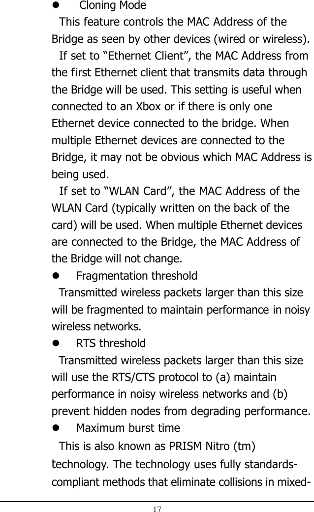 17 Cloning Mode  This feature controls the MAC Address of theBridge as seen by other devices (wired or wireless).  If set to “Ethernet Client”, the MAC Address fromthe first Ethernet client that transmits data throughthe Bridge will be used. This setting is useful whenconnected to an Xbox or if there is only oneEthernet device connected to the bridge. Whenmultiple Ethernet devices are connected to theBridge, it may not be obvious which MAC Address isbeing used.  If set to “WLAN Card”, the MAC Address of theWLAN Card (typically written on the back of thecard) will be used. When multiple Ethernet devicesare connected to the Bridge, the MAC Address ofthe Bridge will not change.Fragmentation threshold  Transmitted wireless packets larger than this sizewill be fragmented to maintain performance in noisywireless networks.RTS threshold  Transmitted wireless packets larger than this sizewill use the RTS/CTS protocol to (a) maintainperformance in noisy wireless networks and (b)prevent hidden nodes from degrading performance.Maximum burst time  This is also known as PRISM Nitro (tm)technology. The technology uses fully standards-compliant methods that eliminate collisions in mixed-