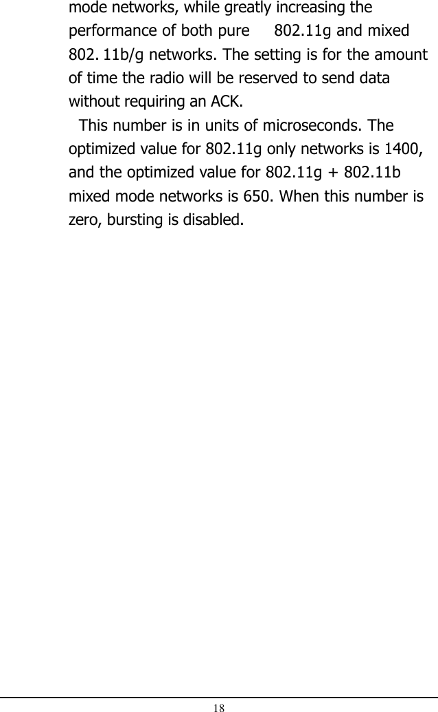 18mode networks, while greatly increasing theperformance of both pure 802.11g and mixed802. 11b/g networks. The setting is for the amountof time the radio will be reserved to send datawithout requiring an ACK.  This number is in units of microseconds. Theoptimized value for 802.11g only networks is 1400,and the optimized value for 802.11g + 802.11bmixed mode networks is 650. When this number iszero, bursting is disabled.