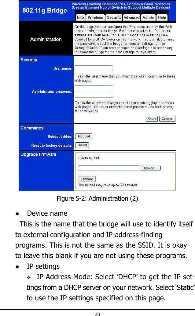 20Figure 5-2: Administration (2) Device name  This is the name that the bridge will use to identify itselfto external configuration and IP-address-findingprograms. This is not the same as the SSID. It is okayto leave this blank if you are not using these programs. IP settings IP Address Mode: Select ‘DHCP’ to get the IP set-tings from a DHCP server on your network. Select ‘Static’to use the IP settings specified on this page.