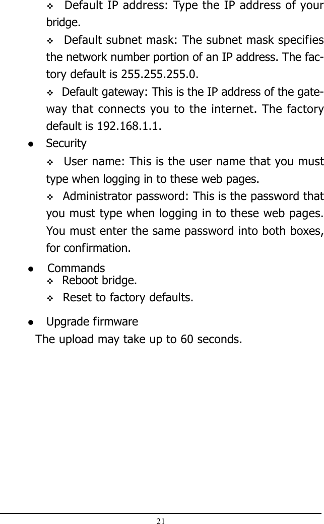 21 User name: This is the user name that you musttype when logging in to these web pages. Administrator password: This is the password thatyou must type when logging in to these web pages.You must enter the same password into both boxes,for confirmation. Security Reboot bridge. Reset to factory defaults. Commands Upgrade firmware  The upload may take up to 60 seconds.  Default IP address: Type the IP address of yourbridge.  Default subnet mask: The subnet mask specifiesthe network number portion of an IP address. The fac-tory default is 255.255.255.0. Default gateway: This is the IP address of the gate-way that connects you to the internet. The factorydefault is 192.168.1.1.