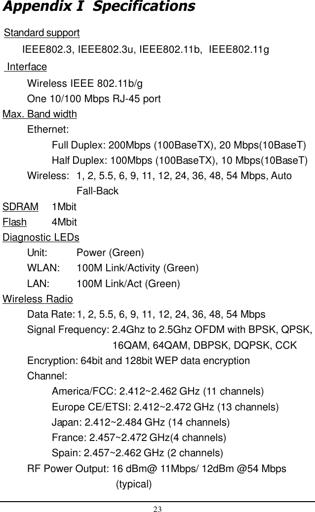 23Appendix I  SpecificationsStandard support      IEEE802.3, IEEE802.3u, IEEE802.11b,  IEEE802.11g InterfaceWireless IEEE 802.11b/gOne 10/100 Mbps RJ-45 portMax. Band widthEthernet:Full Duplex: 200Mbps (100BaseTX), 20 Mbps(10BaseT)Half Duplex: 100Mbps (100BaseTX), 10 Mbps(10BaseT)Wireless: 1, 2, 5.5, 6, 9, 11, 12, 24, 36, 48, 54 Mbps, AutoFall-BackSDRAM 1MbitFlash 4MbitDiagnostic LEDsUnit: Power (Green)WLAN: 100M Link/Activity (Green)LAN: 100M Link/Act (Green)Wireless RadioData Rate: 1, 2, 5.5, 6, 9, 11, 12, 24, 36, 48, 54 MbpsSignal Frequency: 2.4Ghz to 2.5Ghz OFDM with BPSK, QPSK,    16QAM, 64QAM, DBPSK, DQPSK, CCKEncryption: 64bit and 128bit WEP data encryptionChannel:America/FCC: 2.412~2.462 GHz (11 channels)Europe CE/ETSI: 2.412~2.472 GHz (13 channels)Japan: 2.412~2.484 GHz (14 channels)France: 2.457~2.472 GHz(4 channels)Spain: 2.457~2.462 GHz (2 channels)RF Power Output: 16 dBm@ 11Mbps/ 12dBm @54 Mbps     (typical)