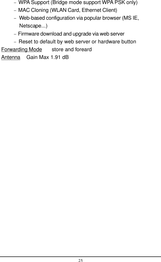 25−  WPA Support (Bridge mode support WPA PSK only)−  MAC Cloning (WLAN Card, Ethernet Client)−   Web-based configuration via popular browser (MS IE,            Netscape...)−  Firmware download and upgrade via web server−  Reset to default by web server or hardware buttonForwarding Mode store and foreardAntenna Gain Max 1.91 dB