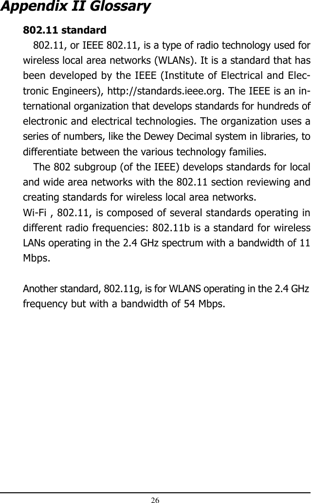 26802.11 standard802.11, or IEEE 802.11, is a type of radio technology used forwireless local area networks (WLANs). It is a standard that hasbeen developed by the IEEE (Institute of Electrical and Elec-tronic Engineers), http://standards.ieee.org. The IEEE is an in-ternational organization that develops standards for hundreds ofelectronic and electrical technologies. The organization uses aseries of numbers, like the Dewey Decimal system in libraries, todifferentiate between the various technology families.The 802 subgroup (of the IEEE) develops standards for localand wide area networks with the 802.11 section reviewing andcreating standards for wireless local area networks.Wi-Fi , 802.11, is composed of several standards operating indifferent radio frequencies: 802.11b is a standard for wirelessLANs operating in the 2.4 GHz spectrum with a bandwidth of 11Mbps.Another standard, 802.11g, is for WLANS operating in the 2.4 GHzfrequency but with a bandwidth of 54 Mbps.    Appendix II Glossary