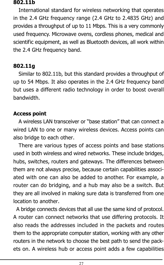 27802.11bInternational standard for wireless networking that operatesin the 2.4 GHz frequency range (2.4 GHz to 2.4835 GHz) andprovides a throughput of up to 11 Mbps. This is a very commonlyused frequency. Microwave ovens, cordless phones, medical andscientific equipment, as well as Bluetooth devices, all work withinthe 2.4 GHz frequency band.802.11gSimilar to 802.11b, but this standard provides a throughput ofup to 54 Mbps. It also operates in the 2.4 GHz frequency bandbut uses a different radio technology in order to boost overallbandwidth.Access pointA wireless LAN transceiver or “base station” that can connect awired LAN to one or many wireless devices. Access points canalso bridge to each other.There are various types of access points and base stationsused in both wireless and wired networks. These include bridges,hubs, switches, routers and gateways. The differences betweenthem are not always precise, because certain capabilities associ-ated with one can also be added to another. For example, arouter can do bridging, and a hub may also be a switch. Butthey are all involved in making sure data is transferred from onelocation to another.  A bridge connects devices that all use the same kind of protocol.A router can connect networks that use differing protocols. Italso reads the addresses included in the packets and routesthem to the appropriate computer station, working with any otherrouters in the network to choose the best path to send the pack-ets on. A wireless hub or access point adds a few capabilities