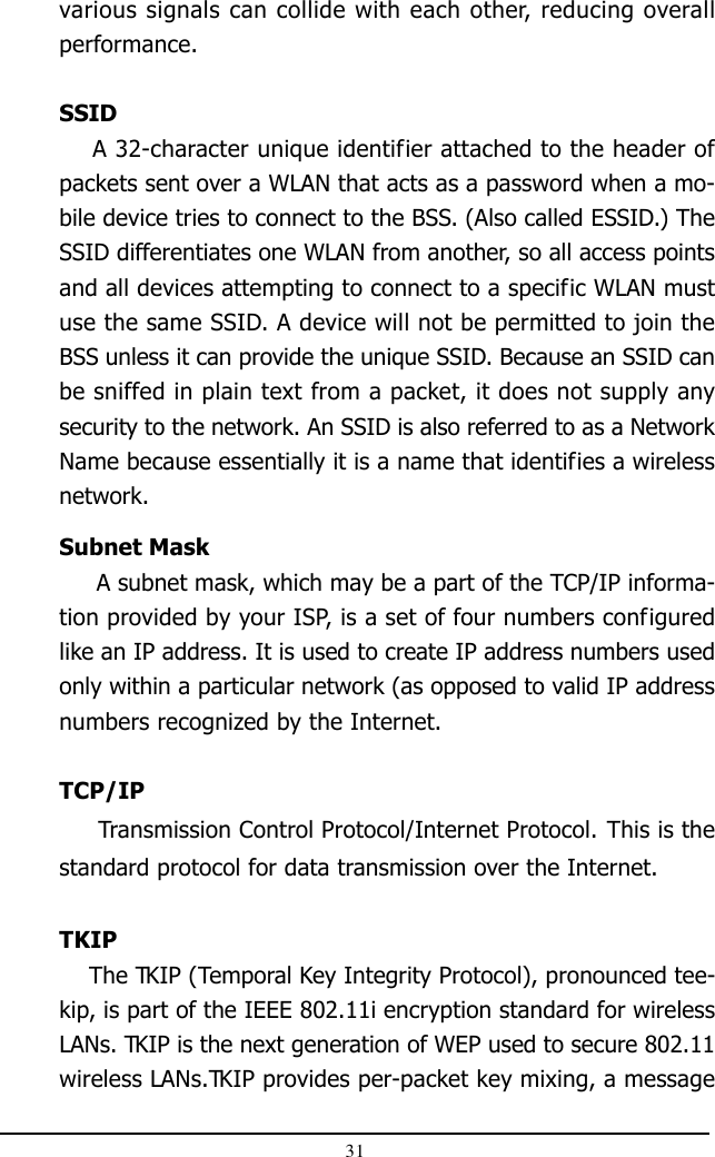 31various signals can collide with each other, reducing overallperformance.SSID    A 32-character unique identifier attached to the header ofpackets sent over a WLAN that acts as a password when a mo-bile device tries to connect to the BSS. (Also called ESSID.) TheSSID differentiates one WLAN from another, so all access pointsand all devices attempting to connect to a specific WLAN mustuse the same SSID. A device will not be permitted to join theBSS unless it can provide the unique SSID. Because an SSID canbe sniffed in plain text from a packet, it does not supply anysecurity to the network. An SSID is also referred to as a NetworkName because essentially it is a name that identifies a wirelessnetwork.Subnet Mask     A subnet mask, which may be a part of the TCP/IP informa-tion provided by your ISP, is a set of four numbers configuredlike an IP address. It is used to create IP address numbers usedonly within a particular network (as opposed to valid IP addressnumbers recognized by the Internet.TCP/IP     Transmission Control Protocol/Internet Protocol. This is thestandard protocol for data transmission over the Internet.TKIP    The TKIP (Temporal Key Integrity Protocol), pronounced tee-kip, is part of the IEEE 802.11i encryption standard for wirelessLANs. TKIP is the next generation of WEP used to secure 802.11wireless LANs.TKIP provides per-packet key mixing, a message