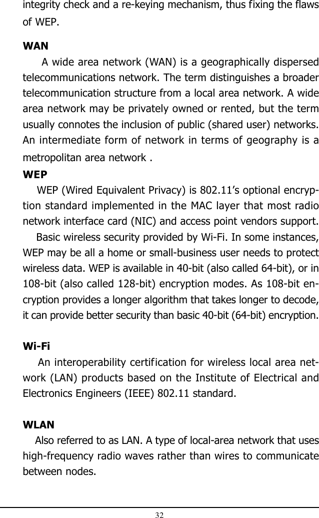 32integrity check and a re-keying mechanism, thus fixing the flawsof WEP.WAN     A wide area network (WAN) is a geographically dispersedtelecommunications network. The term distinguishes a broadertelecommunication structure from a local area network. A widearea network may be privately owned or rented, but the termusually connotes the inclusion of public (shared user) networks.An intermediate form of network in terms of geography is ametropolitan area network .WEP    WEP (Wired Equivalent Privacy) is 802.11’s optional encryp-tion standard implemented in the MAC layer that most radionetwork interface card (NIC) and access point vendors support.    Basic wireless security provided by Wi-Fi. In some instances,WEP may be all a home or small-business user needs to protectwireless data. WEP is available in 40-bit (also called 64-bit), or in108-bit (also called 128-bit) encryption modes. As 108-bit en-cryption provides a longer algorithm that takes longer to decode,it can provide better security than basic 40-bit (64-bit) encryption.Wi-Fi    An interoperability certification for wireless local area net-work (LAN) products based on the Institute of Electrical andElectronics Engineers (IEEE) 802.11 standard.WLAN    Also referred to as LAN. A type of local-area network that useshigh-frequency radio waves rather than wires to communicatebetween nodes.