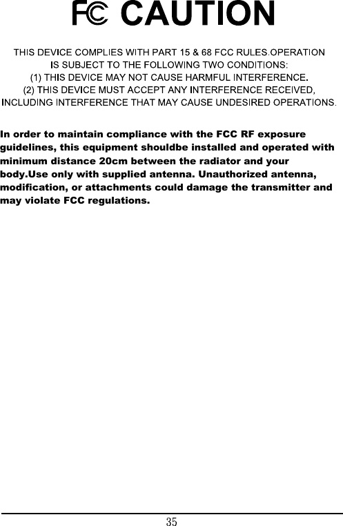 In order to maintain compliance with the FCC RF exposure guidelines, this equipment shouldbe installed and operated with minimum distance 20cm between the radiator and your body.Use only with supplied antenna. Unauthorized antenna, modification, or attachments could damage the transmitter and may violate FCC regulations.