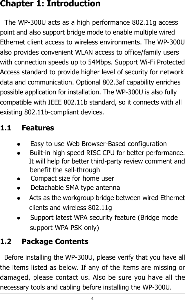 4Chapter 1: Introduction  The WP-300U acts as a high performance 802.11g accesspoint and also support bridge mode to enable multiple wiredEthernet client access to wireless environments. The WP-300Ualso provides convenient WLAN access to office/family userswith connection speeds up to 54Mbps. Support Wi-Fi ProtectedAccess standard to provide higher level of security for networkdata and communication. Optional 802.3af capability enrichespossible application for installation. The WP-300U is also fullycompatible with IEEE 802.11b standard, so it connects with allexisting 802.11b-compliant devices.1.1 Features  Easy to use Web Browser-Based configuration  Built-in high speed RISC CPU for better performance.      It will help for better third-party review comment and              benefit the sell-through  Compact size for home user  Detachable SMA type antenna  Acts as the workgroup bridge between wired Ethernet      clients and wireless 802.11g  Support latest WPA security feature (Bridge mode      support WPA PSK only)1.2 Package Contents  Before installing the WP-300U, please verify that you have allthe items listed as below. If any of the items are missing ordamaged, please contact us. Also be sure you have all thenecessary tools and cabling before installing the WP-300U.