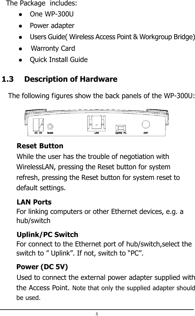 51.3 Description of Hardware   The following figures show the back panels of the WP-300U:  The Package  includes:One WP-300UPower adapterUsers Guide( Wireless Access Point &amp; Workgroup Bridge)                    Warronty CardQuick Install GuideReset ButtonWhile the user has the trouble of negotiation withWirelessLAN, pressing the Reset button for systemrefresh, pressing the Reset button for system reset todefault settings.LAN PortsFor linking computers or other Ethernet devices, e.g. ahub/switchUplink/PC SwitchFor connect to the Ethernet port of hub/switch,select theswitch to ” Uplink”. If not, switch to “PC”.Power (DC 5V)Used to connect the external power adapter supplied withthe Access Point. Note that only the supplied adapter shouldbe used.