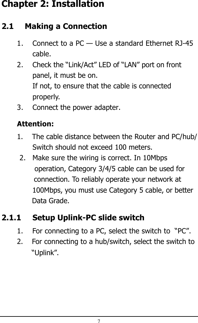 7Chapter 2: Installation2.1 Making a Connection1. Connect to a PC — Use a standard Ethernet RJ-45cable.2. Check the “Link/Act” LED of “LAN” port on frontpanel, it must be on.If not, to ensure that the cable is connectedproperly.3. Connect the power adapter.Attention:1.    The cable distance between the Router and PC/hub/Switch should not exceed 100 meters. 2. Make sure the wiring is correct. In 10Mbps               operation, Category 3/4/5 cable can be used for               connection. To reliably operate your network at              100Mbps, you must use Category 5 cable, or better              Data Grade.2.1.1 Setup Uplink-PC slide switch1.    For connecting to a PC, select the switch to  “PC”.2.    For connecting to a hub/switch, select the switch to              “Uplink”.