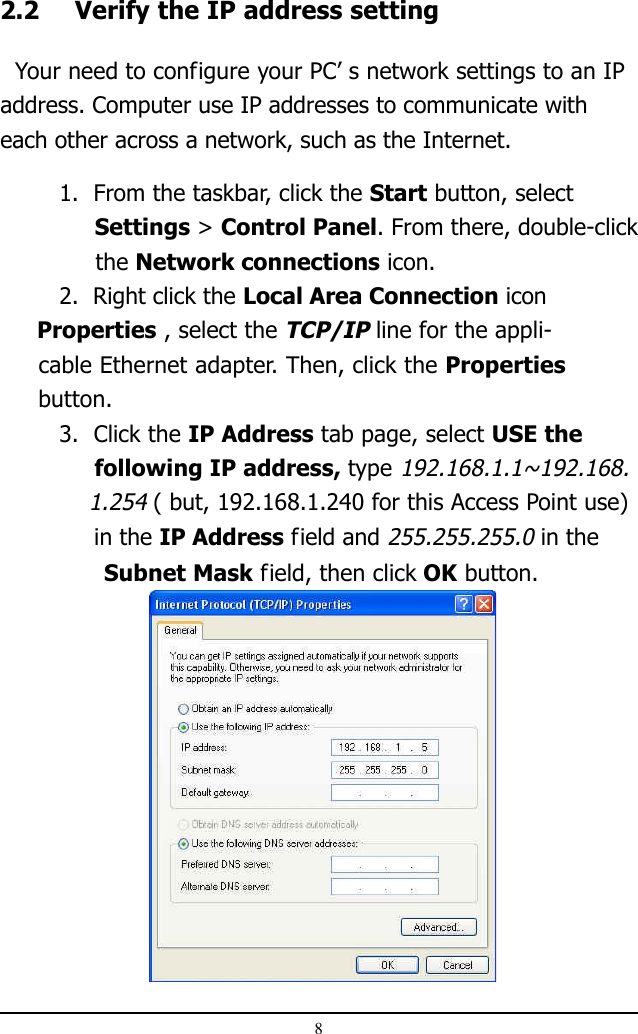 82.2 Verify the IP address setting  Your need to configure your PC’ s network settings to an IPaddress. Computer use IP addresses to communicate witheach other across a network, such as the Internet.1.  From the taskbar, click the Start button, select              Settings &gt; Control Panel. From there, double-click     the Network connections icon.2.  Right click the Local Area Connection icon     Properties , select the TCP/IP line for the appli-     cable Ethernet adapter. Then, click the Properties     button.3.  Click the IP Address tab page, select USE the     following IP address, type 192.168.1.1~192.168.    1.254 ( but, 192.168.1.240 for this Access Point use)             in the IP Address field and 255.255.255.0 in the               Subnet Mask field, then click OK button.