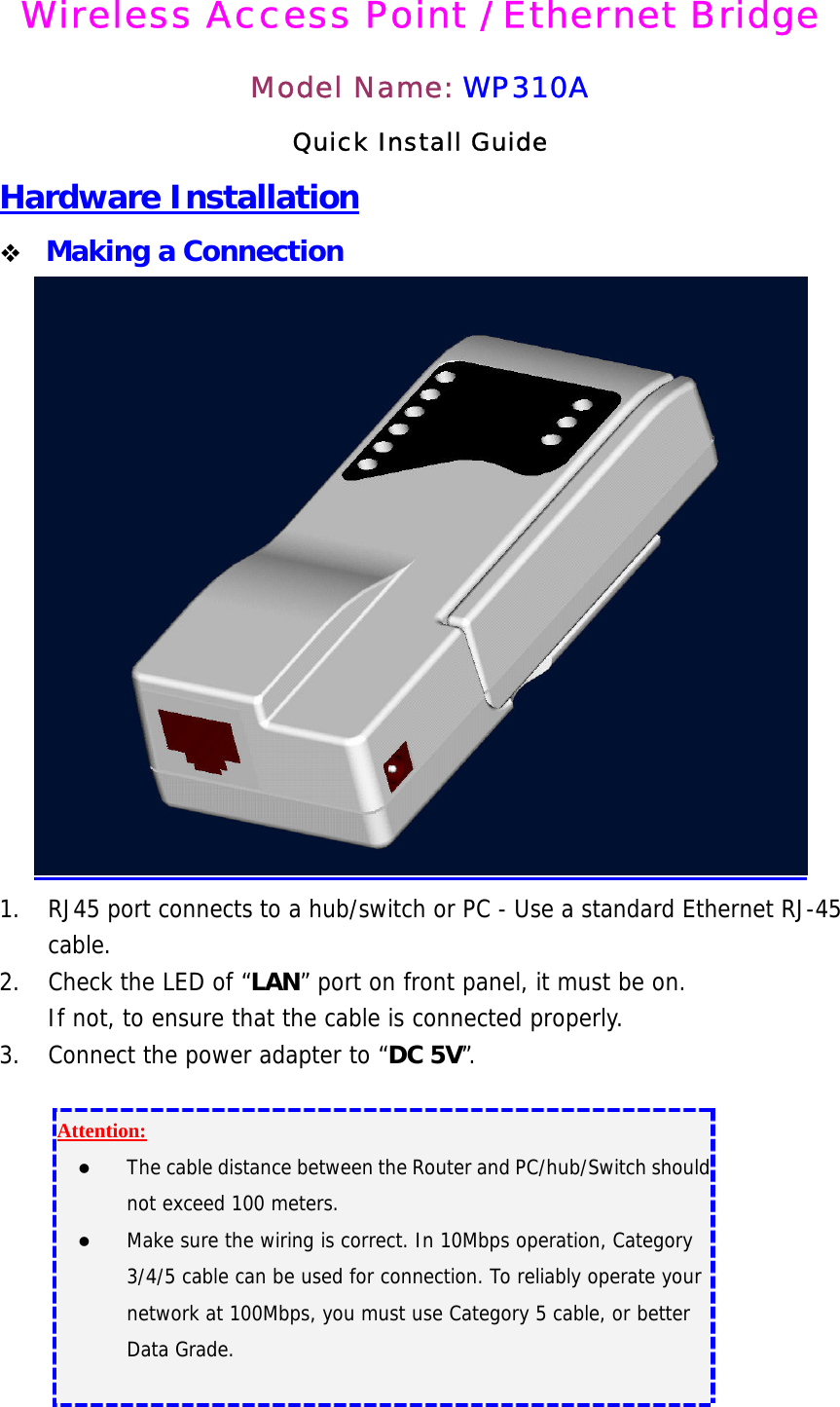 Wireless Access Point / Ethernet Bridge  Model Name: WP310A Quick Install Guide Hardware Installation   Making a Connection  1.  RJ45 port connects to a hub/switch or PC - Use a standard Ethernet RJ-45 cable. 2.  Check the LED of “LAN” port on front panel, it must be on. If not, to ensure that the cable is connected properly. 3.  Connect the power adapter to “DC 5V”.  Attention:  The cable distance between the Router and PC/hub/Switch should not exceed 100 meters.   Make sure the wiring is correct. In 10Mbps operation, Category 3/4/5 cable can be used for connection. To reliably operate your network at 100Mbps, you must use Category 5 cable, or better Data Grade.  