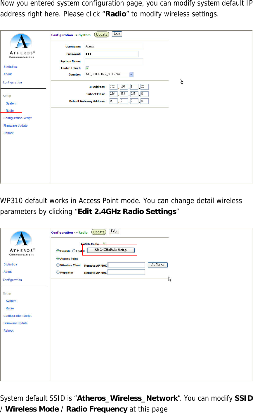  Now you entered system configuration page, you can modify system default IP address right here. Please click “Radio” to modify wireless settings.    WP310 default works in Access Point mode. You can change detail wireless parameters by clicking “Edit 2.4GHz Radio Settings”    System default SSID is “Atheros_Wireless_Network”. You can modify SSID / Wireless Mode / Radio Frequency at this page 
