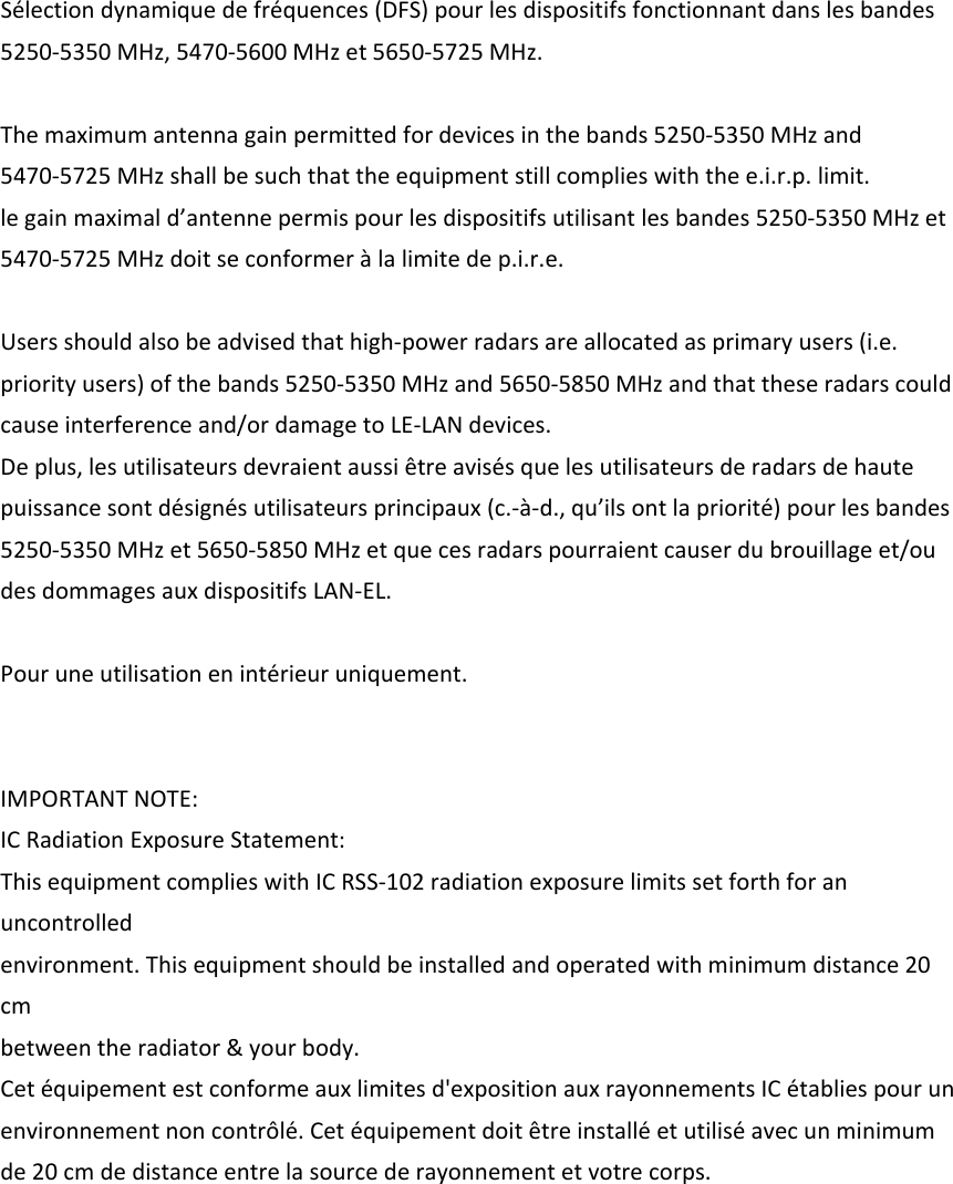 Sélectiondynamiquedefréquences(DFS)pourlesdispositifsfonctionnantdanslesbandes5250‐5350MHz,5470‐5600MHzet5650‐5725MHz.Themaximumantennagainpermittedfordevicesinthebands5250‐5350MHzand5470‐5725MHzshallbesuchthattheequipmentstillcomplieswiththee.i.r.p.limit.legainmaximald’antennepermispourlesdispositifsutilisantlesbandes5250‐5350MHzet5470‐5725MHzdoitseconformeràlalimitedep.i.r.e.Usersshouldalsobeadvisedthathigh‐powerradarsareallocatedasprimaryusers(i.e.priorityusers)ofthebands5250‐5350MHzand5650‐5850MHzandthattheseradarscouldcauseinterferenceand/ordamagetoLE‐LANdevices.Deplus,lesutilisateursdevraientaussiêtreavisésquelesutilisateursderadarsdehautepuissancesontdésignésutilisateursprincipaux(c.‐à‐d.,qu’ilsontlapriorité)pourlesbandes5250‐5350MHzet5650‐5850MHzetquecesradarspourraientcauserdubrouillageet/oudesdommagesauxdispositifsLAN‐EL.Pouruneutilisationenintérieuruniquement.IMPORTANTNOTE:ICRadiationExposureStatement:ThisequipmentcomplieswithICRSS‐102radiationexposurelimitssetforthforanuncontrolledenvironment.Thisequipmentshouldbeinstalledandoperatedwithminimumdistance20cmbetweentheradiator&amp;yourbody.Cetéquipementestconformeauxlimitesd&apos;expositionauxrayonnementsICétabliespourunenvironnementnoncontrôlé.Cetéquipementdoitêtreinstalléetutiliséavecunminimumde20cmdedistanceentrelasourcederayonnementetvotrecorps.