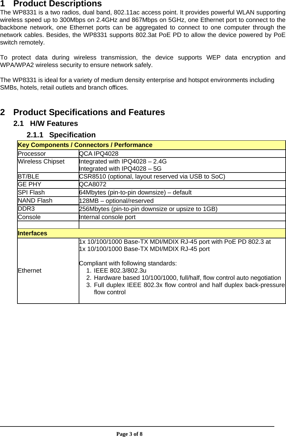                       Page 3 of 8  1 Product Descriptions The WP8331 is a two radios, dual band, 802.11ac access point. It provides powerful WLAN supporting wireless speed up to 300Mbps on 2.4GHz and 867Mbps on 5GHz, one Ethernet port to connect to the backbone network, one Ethernet ports can be aggregated to connect to one computer through the network cables. Besides, the WP8331 supports 802.3at PoE PD to allow the device powered by PoE switch remotely.  To protect data during wireless transmission, the device supports WEP data encryption and WPA/WPA2 wireless security to ensure network safely.  The WP8331 is ideal for a variety of medium density enterprise and hotspot environments including SMBs, hotels, retail outlets and branch offices.  2  Product Specifications and Features 2.1 H/W Features 2.1.1 Specification Key Components / Connectors / Performance Processor QCA IPQ4028 Wireless Chipset  Integrated with IPQ4028 – 2.4G Integrated with IPQ4028 – 5G BT/BLE  CSR8510 (optional, layout reserved via USB to SoC) GE PHY  QCA8072 SPI Flash  64Mbytes (pin-to-pin downsize) – default NAND Flash  128MB – optional/reserved DDR3  256Mbytes (pin-to-pin downsize or upsize to 1GB) Console Internal console port   Interfaces Ethernet 1x 10/100/1000 Base-TX MDI/MDIX RJ-45 port with PoE PD 802.3 at 1x 10/100/1000 Base-TX MDI/MDIX RJ-45 port  Compliant with following standards: 1. IEEE 802.3/802.3u 2. Hardware based 10/100/1000, full/half, flow control auto negotiation3. Full duplex IEEE 802.3x flow control and half duplex back-pressureflow control  