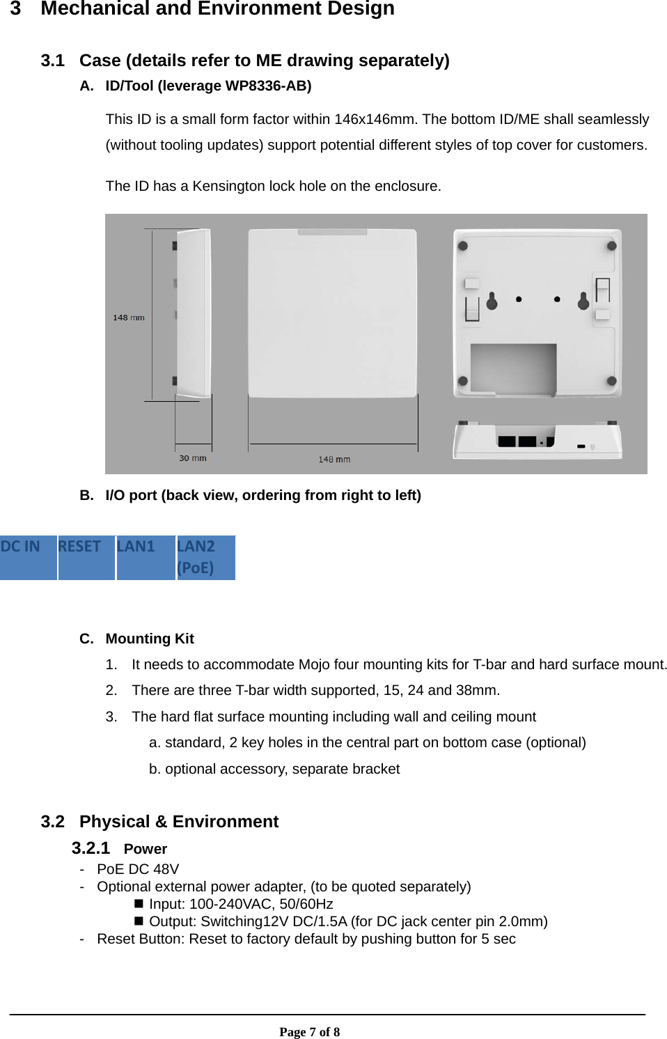                       Page 7 of 8 3  Mechanical and Environment Design  3.1  Case (details refer to ME drawing separately) A.  ID/Tool (leverage WP8336-AB) This ID is a small form factor within 146x146mm. The bottom ID/ME shall seamlessly (without tooling updates) support potential different styles of top cover for customers. The ID has a Kensington lock hole on the enclosure.  B.  I/O port (back view, ordering from right to left)  DCINRESETLAN1LAN2(PoE) C. Mounting Kit 1.  It needs to accommodate Mojo four mounting kits for T-bar and hard surface mount. 2.  There are three T-bar width supported, 15, 24 and 38mm. 3.  The hard flat surface mounting including wall and ceiling mount a. standard, 2 key holes in the central part on bottom case (optional) b. optional accessory, separate bracket  3.2  Physical &amp; Environment 3.2.1  Power -  PoE DC 48V -  Optional external power adapter, (to be quoted separately)  Input: 100-240VAC, 50/60Hz  Output: Switching12V DC/1.5A (for DC jack center pin 2.0mm) -  Reset Button: Reset to factory default by pushing button for 5 sec  