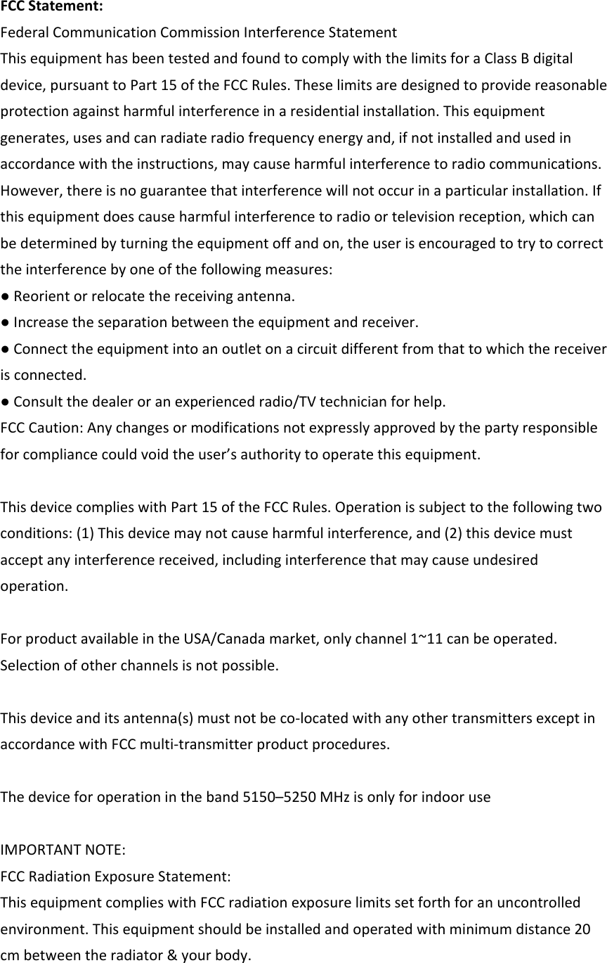 FCCStatement:FederalCommunicationCommissionInterferenceStatementThisequipmenthasbeentestedandfoundtocomplywiththelimitsforaClassBdigitaldevice,pursuanttoPart15oftheFCCRules.Theselimitsaredesignedtoprovidereasonableprotectionagainstharmfulinterferenceinaresidentialinstallation.Thisequipmentgenerates,usesandcanradiateradiofrequencyenergyand,ifnotinstalledandusedinaccordancewiththeinstructions,maycauseharmfulinterferencetoradiocommunications.However,thereisnoguaranteethatinterferencewillnotoccurinaparticularinstallation.Ifthisequipmentdoescauseharmfulinterferencetoradioortelevisionreception,whichcanbedeterminedbyturningtheequipmentoffandon,theuserisencouragedtotrytocorrecttheinterferencebyoneofthefollowingmeasures:●Reorientorrelocatethereceivingantenna.●Increasetheseparationbetweentheequipmentandreceiver.●Connecttheequipmentintoanoutletonacircuitdifferentfromthattowhichthereceiverisconnected.●Consultthedealeroranexperiencedradio/TVtechnicianforhelp.FCCCaution:Anychangesormodificationsnotexpresslyapprovedbythepartyresponsibleforcompliancecouldvoidtheuser’sauthoritytooperatethisequipment.ThisdevicecomplieswithPart15oftheFCCRules.Operationissubjecttothefollowingtwoconditions:(1)Thisdevicemaynotcauseharmfulinterference,and(2)thisdevicemustacceptanyinterferencereceived,includinginterferencethatmaycauseundesiredoperation.ForproductavailableintheUSA/Canadamarket,onlychannel1~11canbeoperated.Selectionofotherchannelsisnotpossible.Thisdeviceanditsantenna(s)mustnotbeco‐locatedwithanyothertransmittersexceptinaccordancewithFCCmulti‐transmitterproductprocedures.Thedeviceforoperationintheband5150–5250MHzisonlyforindooruseIMPORTANTNOTE:FCCRadiationExposureStatement:ThisequipmentcomplieswithFCCradiationexposurelimitssetforthforanuncontrolledenvironment.Thisequipmentshouldbeinstalledandoperatedwithminimumdistance20cmbetweentheradiator&amp;yourbody.