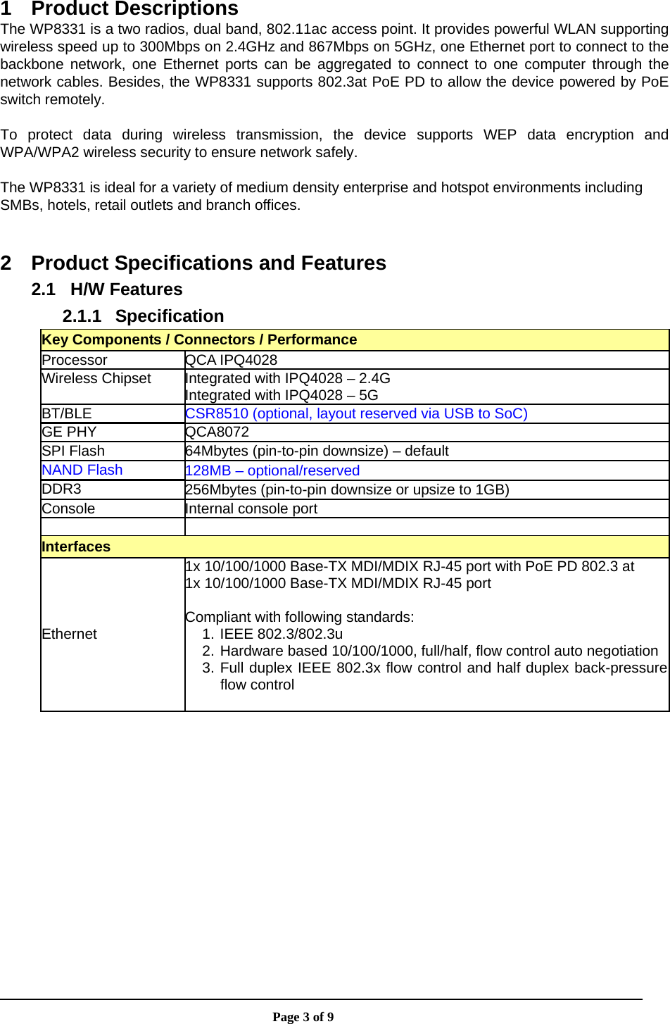                       Page 3 of 9  1 Product Descriptions The WP8331 is a two radios, dual band, 802.11ac access point. It provides powerful WLAN supporting wireless speed up to 300Mbps on 2.4GHz and 867Mbps on 5GHz, one Ethernet port to connect to the backbone network, one Ethernet ports can be aggregated to connect to one computer through the network cables. Besides, the WP8331 supports 802.3at PoE PD to allow the device powered by PoE switch remotely.  To protect data during wireless transmission, the device supports WEP data encryption and WPA/WPA2 wireless security to ensure network safely.  The WP8331 is ideal for a variety of medium density enterprise and hotspot environments including SMBs, hotels, retail outlets and branch offices.  2  Product Specifications and Features 2.1 H/W Features 2.1.1 Specification Key Components / Connectors / Performance Processor QCA IPQ4028 Wireless Chipset  Integrated with IPQ4028 – 2.4G Integrated with IPQ4028 – 5G BT/BLE  CSR8510 (optional, layout reserved via USB to SoC) GE PHY  QCA8072 SPI Flash  64Mbytes (pin-to-pin downsize) – default NAND Flash  128MB – optional/reserved DDR3  256Mbytes (pin-to-pin downsize or upsize to 1GB) Console Internal console port   Interfaces Ethernet 1x 10/100/1000 Base-TX MDI/MDIX RJ-45 port with PoE PD 802.3 at 1x 10/100/1000 Base-TX MDI/MDIX RJ-45 port  Compliant with following standards: 1. IEEE 802.3/802.3u 2. Hardware based 10/100/1000, full/half, flow control auto negotiation3. Full duplex IEEE 802.3x flow control and half duplex back-pressureflow control  